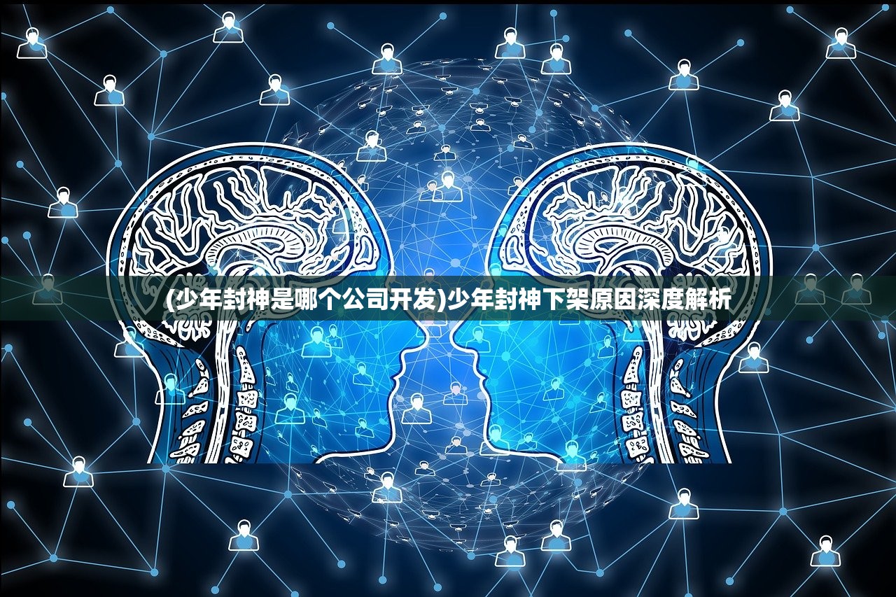 (少年封神是哪个公司开发)少年封神下架原因深度解析 (少年封神是哪个公司开发)少年封神下架原因深度解析