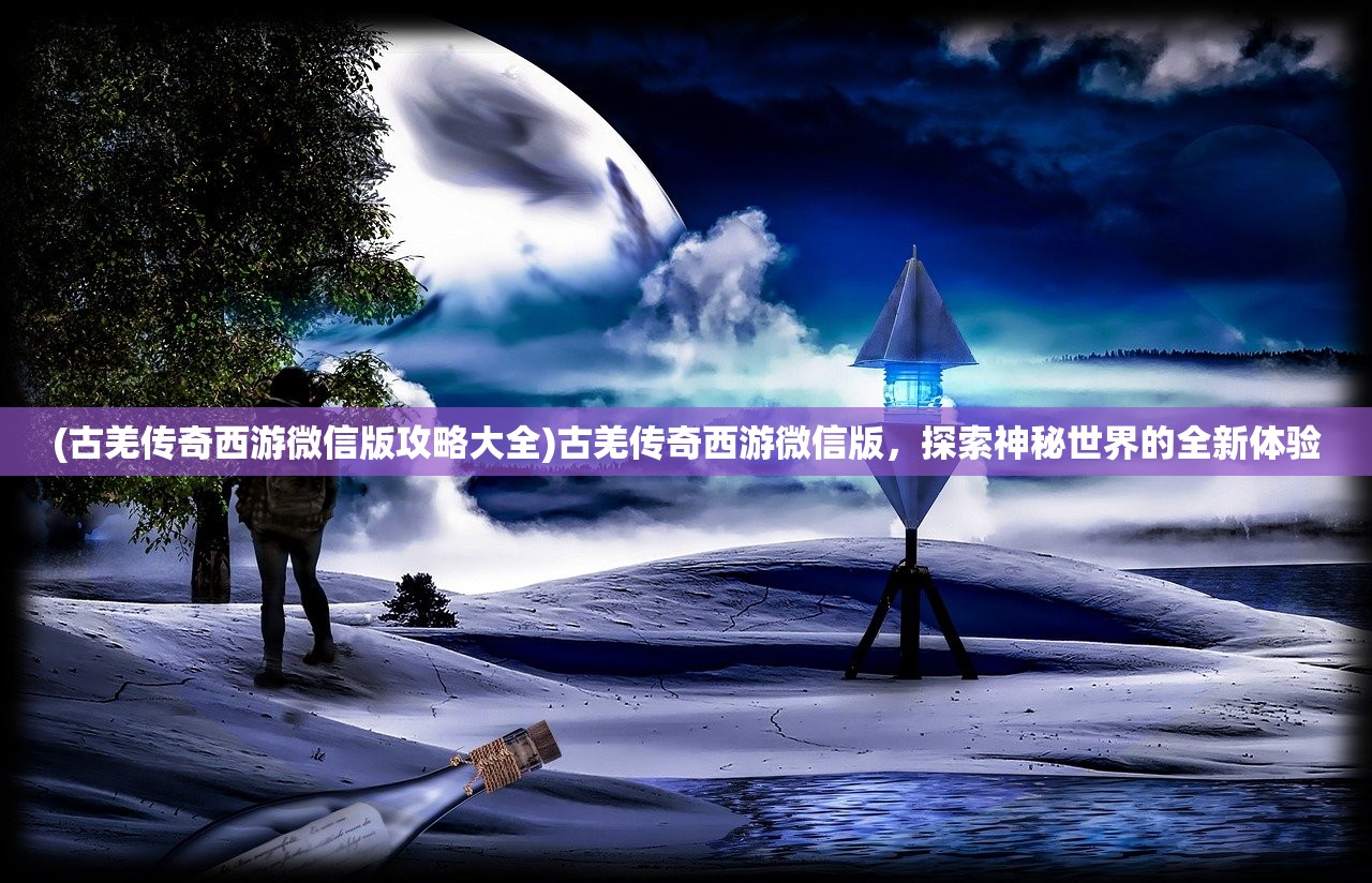 (古羌传奇西游微信版攻略大全)古羌传奇西游微信版，探索神秘世界的全新体验