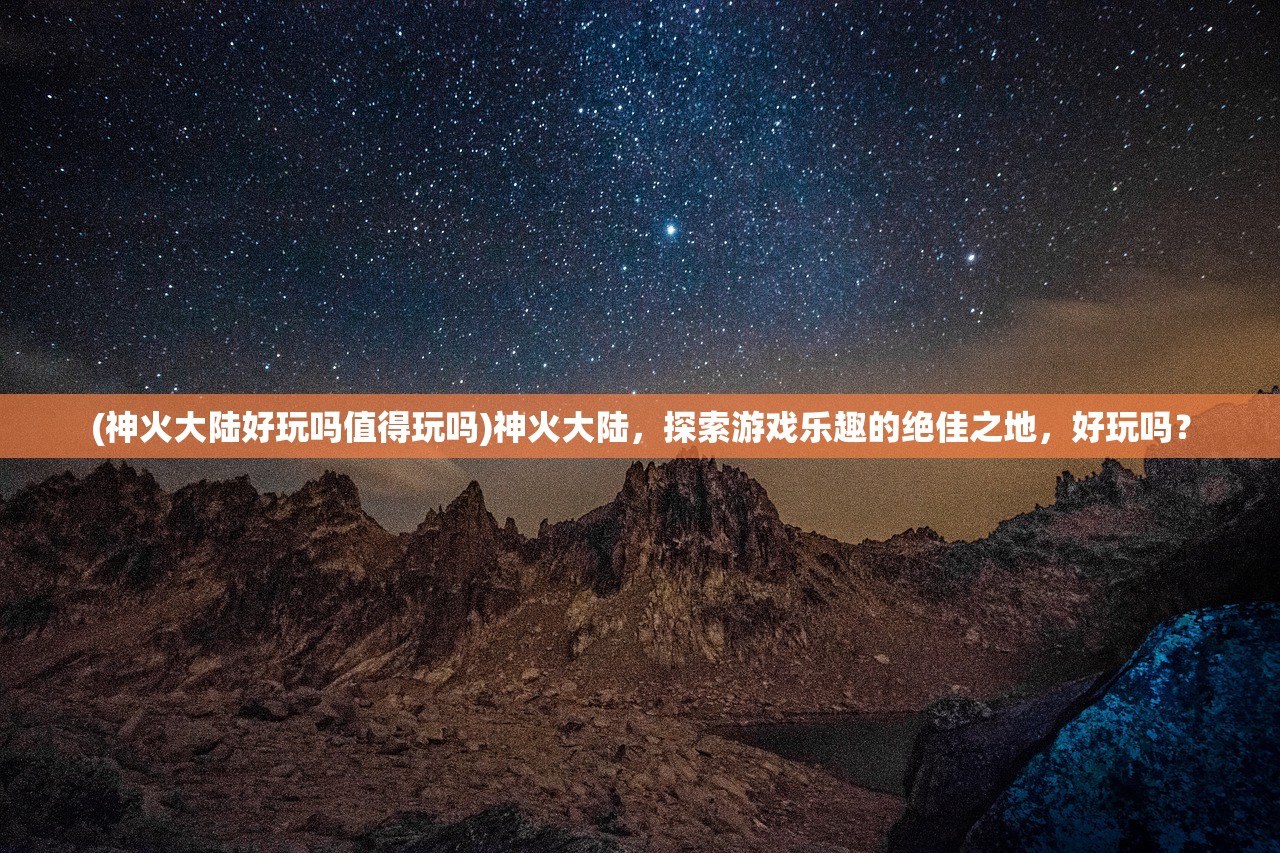 (神火大陆好玩吗值得玩吗)神火大陆，探索游戏乐趣的绝佳之地，好玩吗？