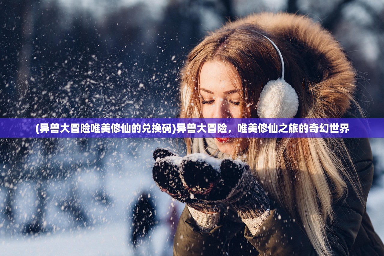 (异兽大冒险唯美修仙的兑换码)异兽大冒险，唯美修仙之旅的奇幻世界