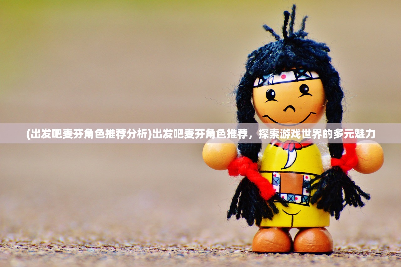 (出发吧麦芬角色推荐分析)出发吧麦芬角色推荐,探索游戏世界的多元魅力 (出发吧麦芬角色推荐分析)出发吧麦芬角色推荐,探索游戏世界的多元魅力