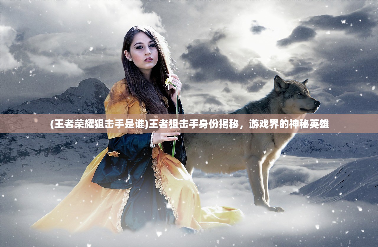 (王者荣耀狙击手是谁)王者狙击手身份揭秘,游戏界的神秘英雄 (王者荣耀狙击手是谁)王者狙击手身份揭秘,游戏界的神秘英雄