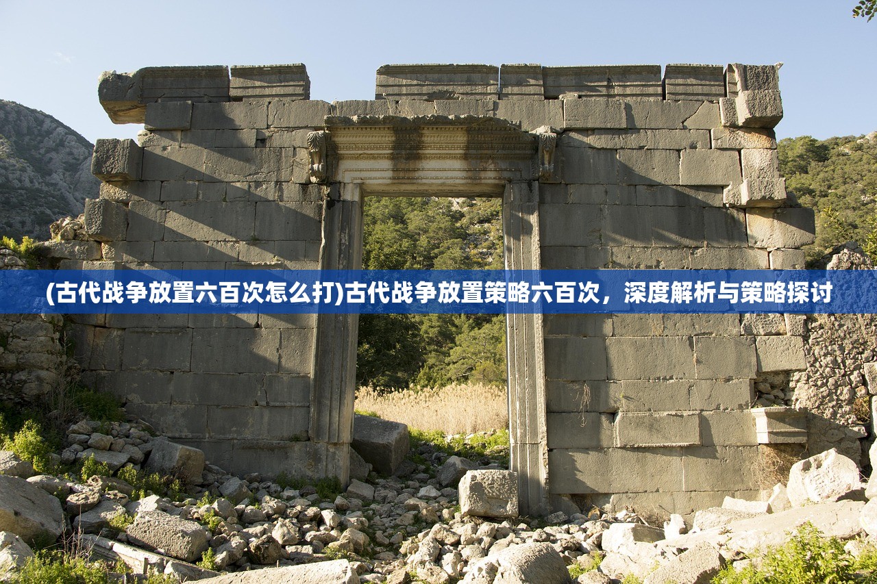 (古代战争放置六百次怎么打)古代战争放置策略六百次,深度解析与策略探讨 (古代战争放置六百次怎么打)古代战争放置策略六百次,深度解析与策略探讨