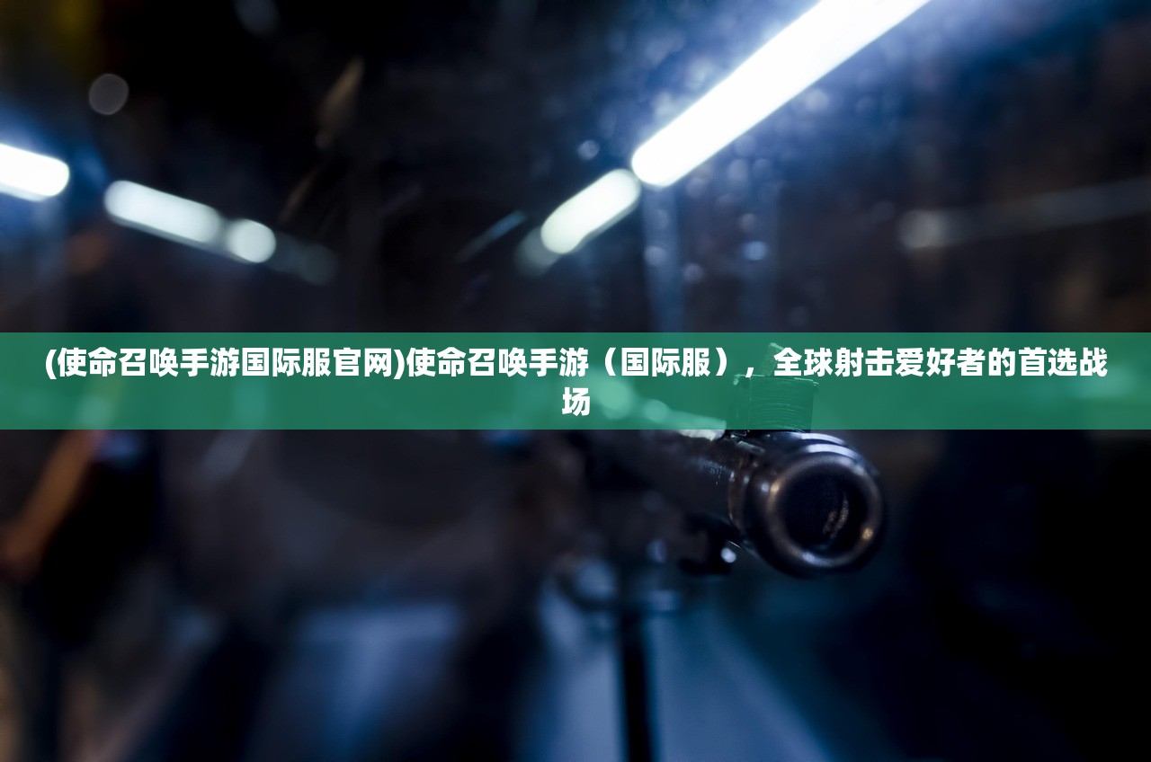 (使命召唤手游国际服官网)使命召唤手游(国际服),全球射击爱好者的首选战场 (使命召唤手游国际服官网)使命召唤手游(国际服),全球射击爱好者的首选战场