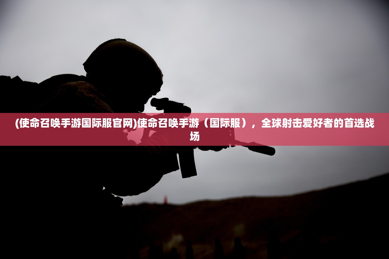 (使命召唤手游国际服官网)使命召唤手游(国际服),全球射击爱好者的首选战场 (使命召唤手游国际服官网)使命召唤手游(国际服),全球射击爱好者的首选战场