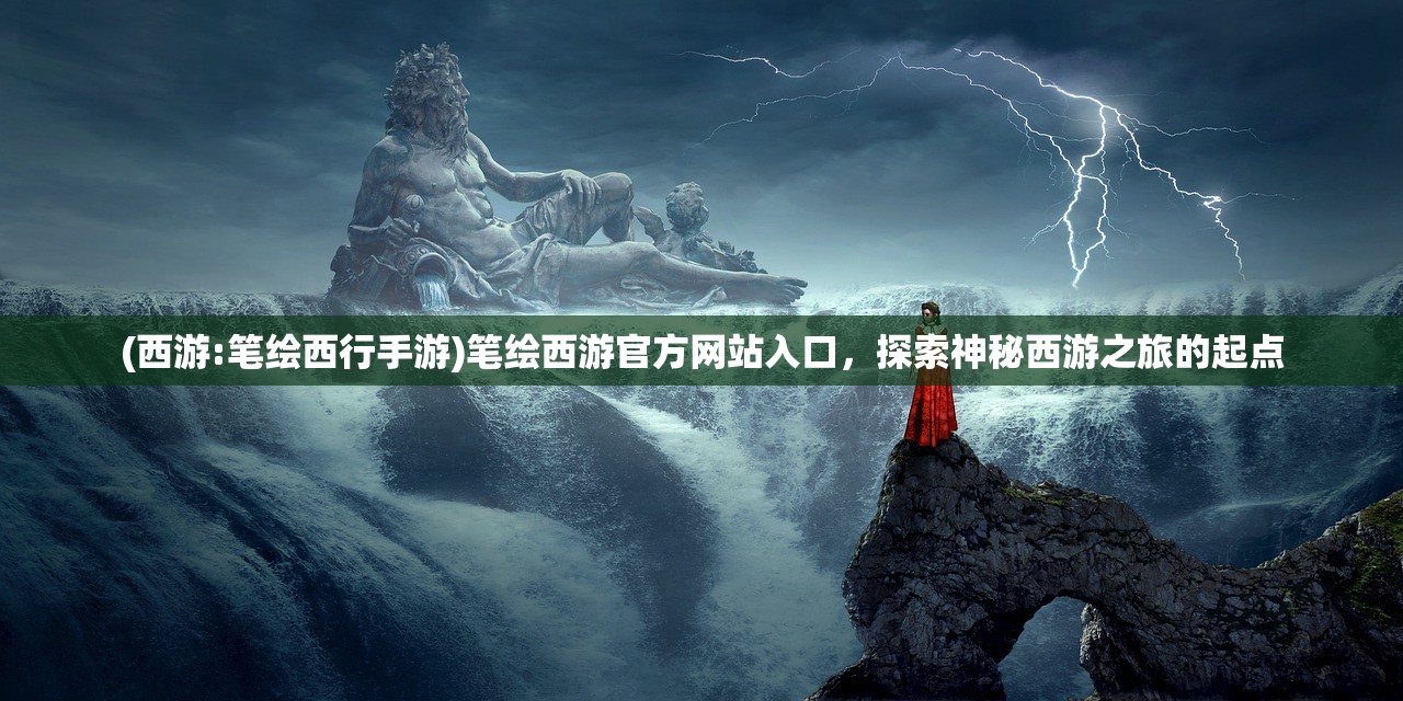 (西游:笔绘西行手游)笔绘西游官方网站入口,探索神秘西游之旅的起点 (西游:笔绘西行手游)笔绘西游官方网站入口,探索神秘西游之旅的起点