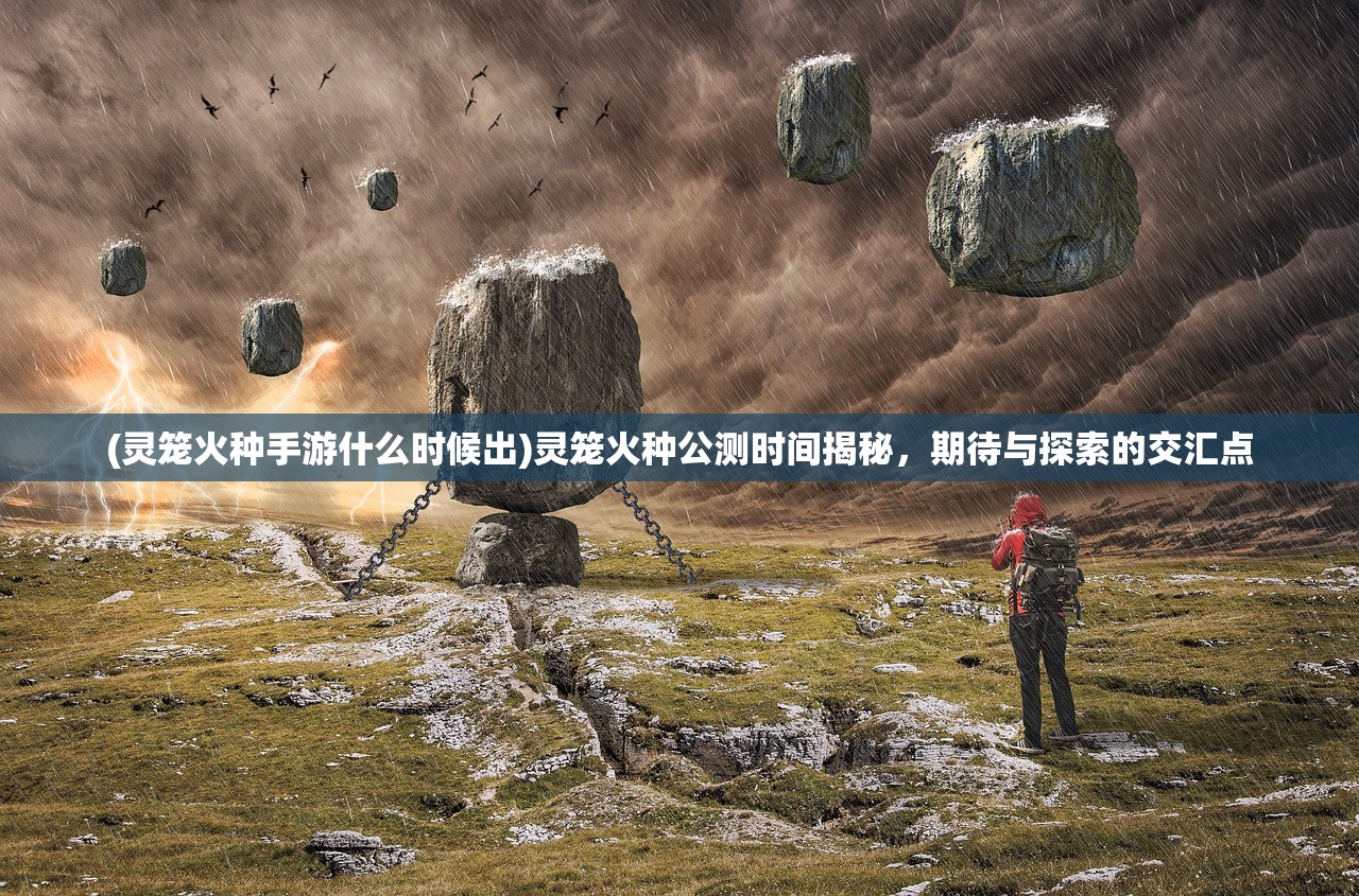 (灵笼火种手游什么时候出)灵笼火种公测时间揭秘，期待与探索的交汇点