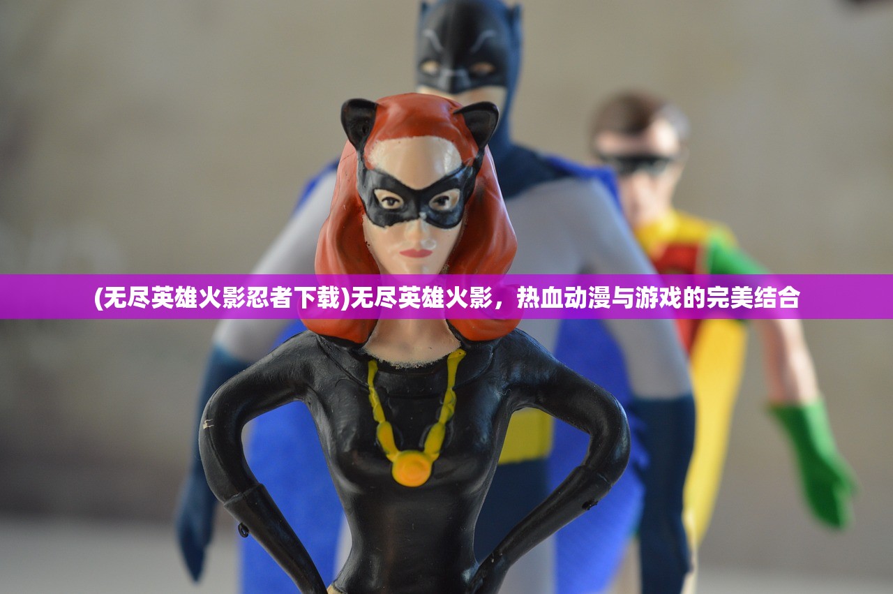 (无尽英雄火影忍者下载)无尽英雄火影,热血动漫与游戏的完美结合 (无尽英雄火影忍者下载)无尽英雄火影,热血动漫与游戏的完美结合