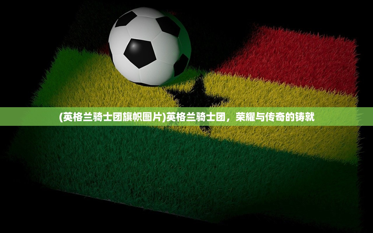 (英格兰骑士团旗帜图片)英格兰骑士团,荣耀与传奇的铸就 (英格兰骑士团旗帜图片)英格兰骑士团,荣耀与传奇的铸就