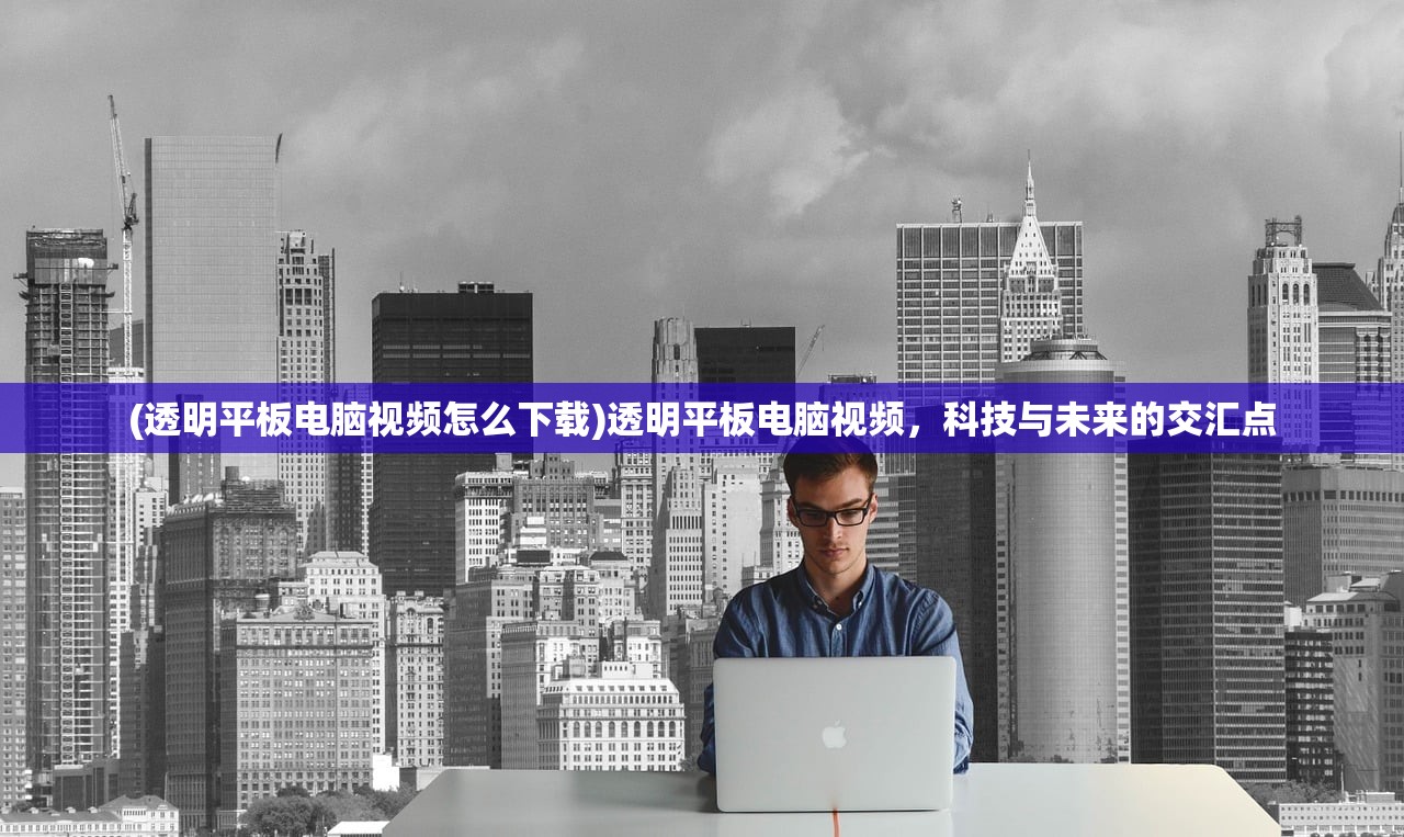 (透明平板电脑视频怎么下载)透明平板电脑视频,科技与未来的交汇点 (透明平板电脑视频怎么下载)透明平板电脑视频,科技与未来的交汇点