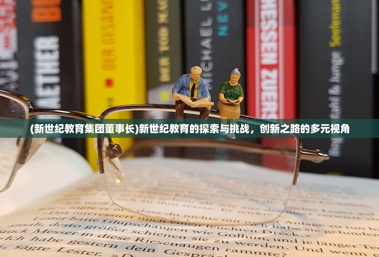(新世纪教育集团董事长)新世纪教育的探索与挑战,创新之路的多元视角 (新世纪教育集团董事长)新世纪教育的探索与挑战,创新之路的多元视角