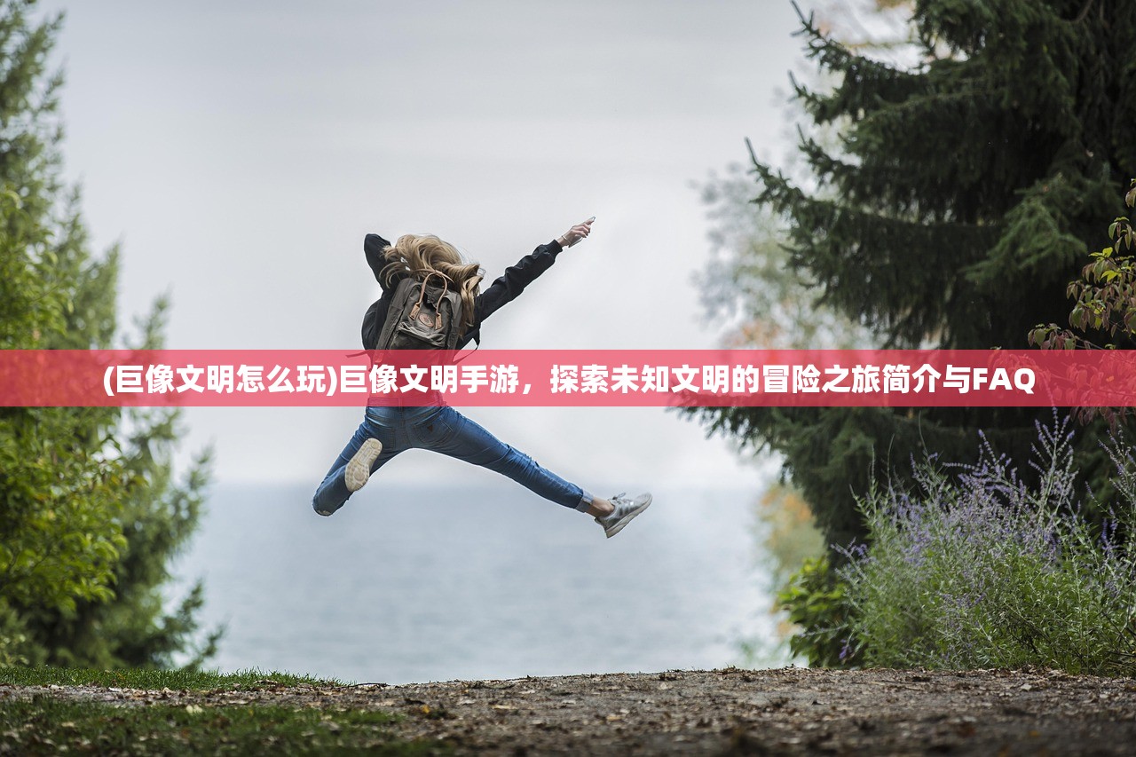 (巨像文明怎么玩)巨像文明手游，探索未知文明的冒险之旅简介与FAQ